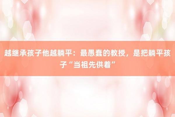 越继承孩子他越躺平：最愚蠢的教授，是把躺平孩子“当祖先供着”